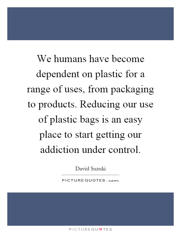 We humans have become dependent on plastic for a range of uses, from packaging to products. Reducing our use of plastic bags is an easy place to start getting our addiction under control Picture Quote #1