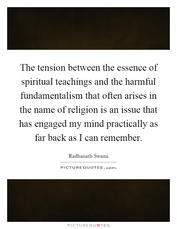 The tension between the essence of spiritual teachings and the harmful fundamentalism that often arises in the name of religion is an issue that has engaged my mind practically as far back as I can remember Picture Quote #1