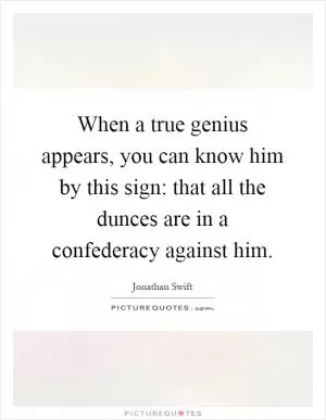 When a true genius appears, you can know him by this sign: that all the dunces are in a confederacy against him Picture Quote #1