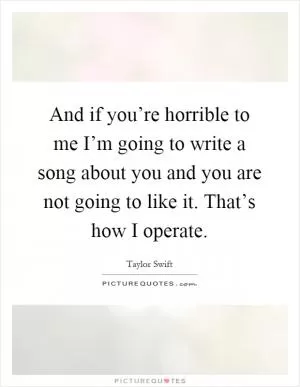 And if you’re horrible to me I’m going to write a song about you and you are not going to like it. That’s how I operate Picture Quote #1