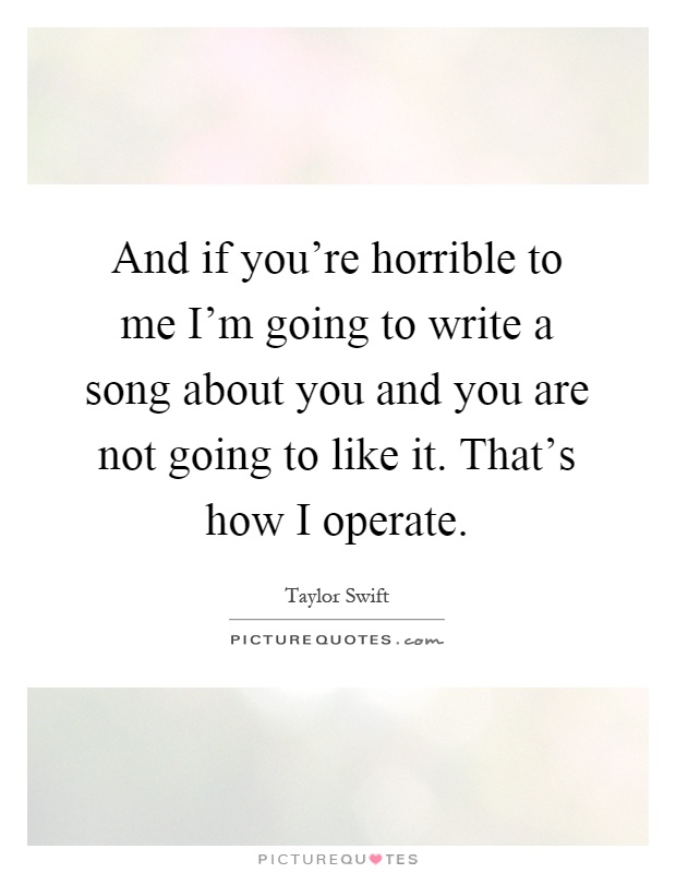 And if you're horrible to me I'm going to write a song about you and you are not going to like it. That's how I operate Picture Quote #1