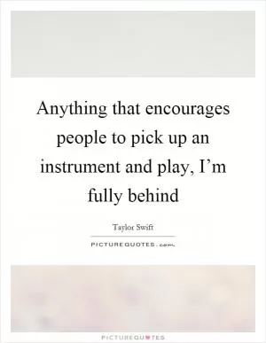 Anything that encourages people to pick up an instrument and play, I’m fully behind Picture Quote #1