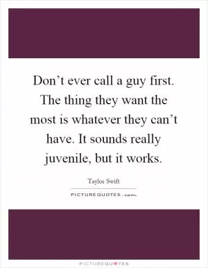Don’t ever call a guy first. The thing they want the most is whatever they can’t have. It sounds really juvenile, but it works Picture Quote #1