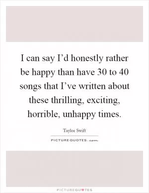 I can say I’d honestly rather be happy than have 30 to 40 songs that I’ve written about these thrilling, exciting, horrible, unhappy times Picture Quote #1