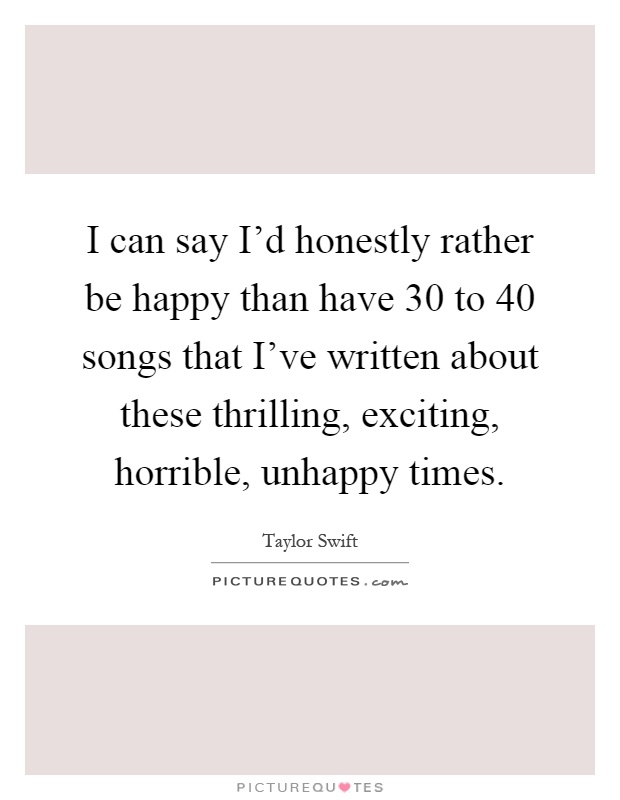 I can say I'd honestly rather be happy than have 30 to 40 songs that I've written about these thrilling, exciting, horrible, unhappy times Picture Quote #1