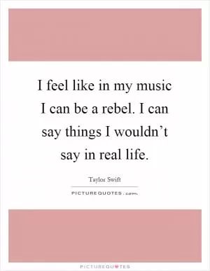 I feel like in my music I can be a rebel. I can say things I wouldn’t say in real life Picture Quote #1