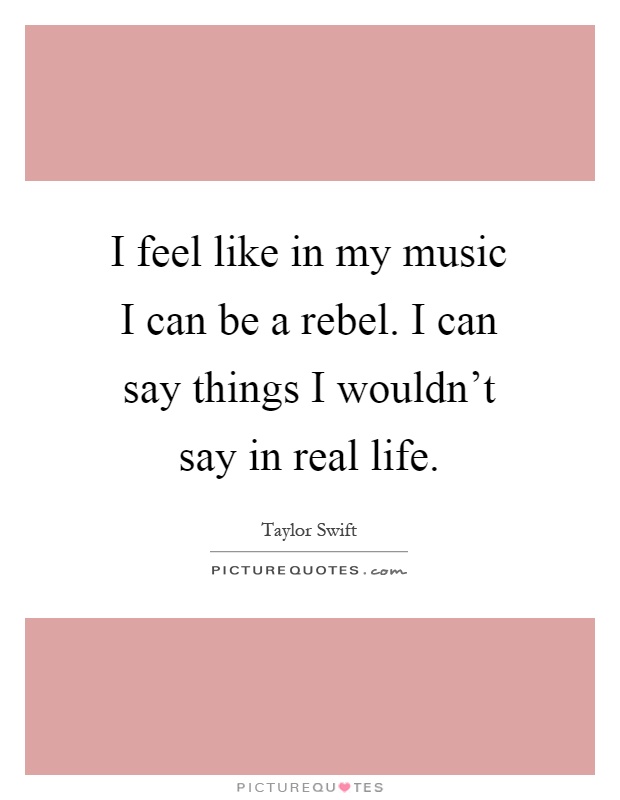 I feel like in my music I can be a rebel. I can say things I wouldn't say in real life Picture Quote #1