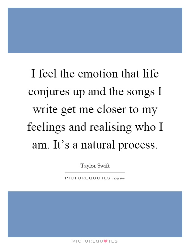 I feel the emotion that life conjures up and the songs I write get me closer to my feelings and realising who I am. It's a natural process Picture Quote #1