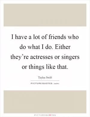 I have a lot of friends who do what I do. Either they’re actresses or singers or things like that Picture Quote #1