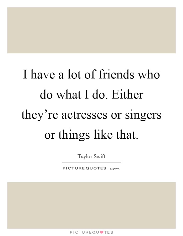 I have a lot of friends who do what I do. Either they're actresses or singers or things like that Picture Quote #1