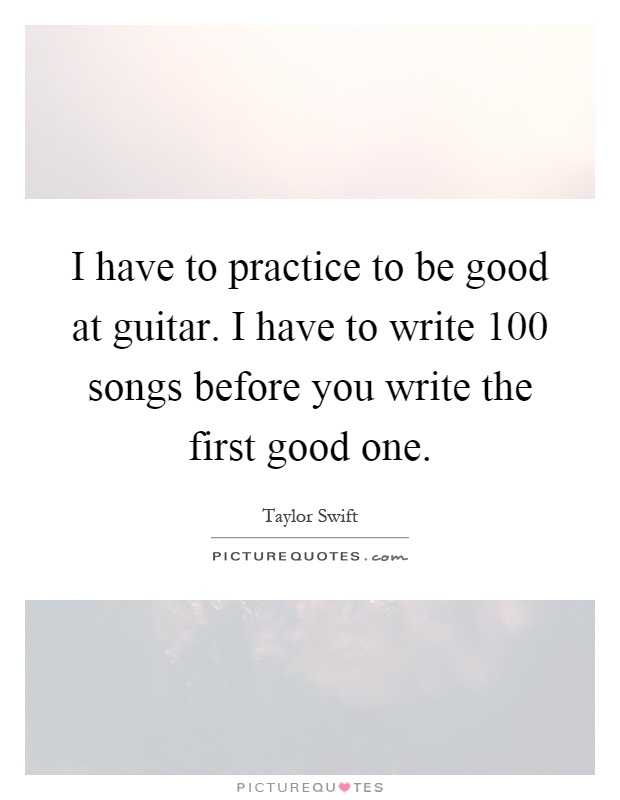 I have to practice to be good at guitar. I have to write 100 songs before you write the first good one Picture Quote #1