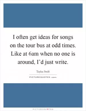 I often get ideas for songs on the tour bus at odd times. Like at 6am when no one is around, I’d just write Picture Quote #1