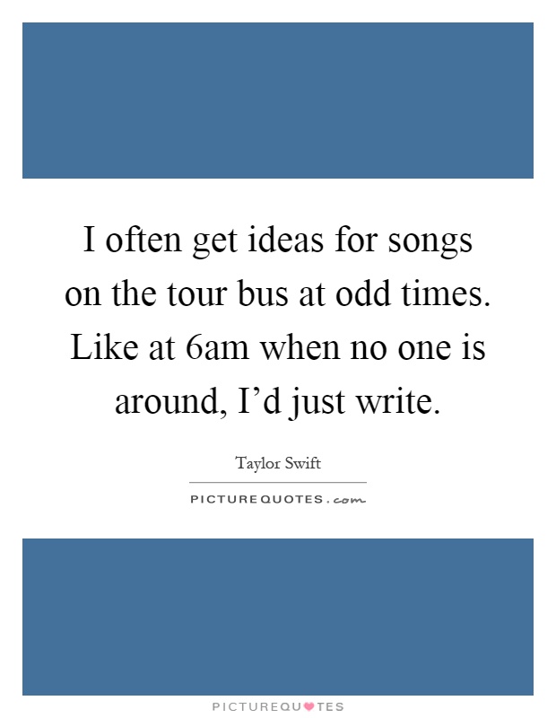 I often get ideas for songs on the tour bus at odd times. Like at 6am when no one is around, I'd just write Picture Quote #1