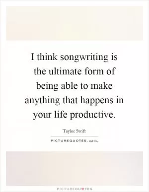 I think songwriting is the ultimate form of being able to make anything that happens in your life productive Picture Quote #1
