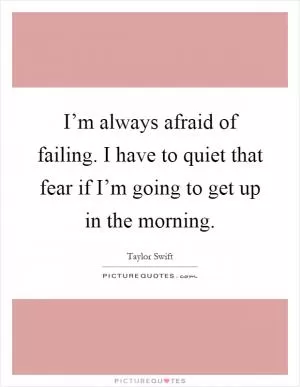 I’m always afraid of failing. I have to quiet that fear if I’m going to get up in the morning Picture Quote #1