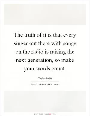 The truth of it is that every singer out there with songs on the radio is raising the next generation, so make your words count Picture Quote #1
