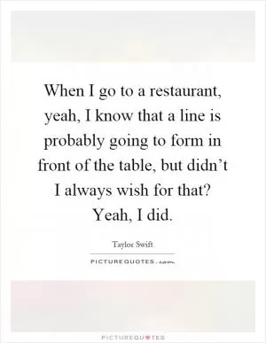 When I go to a restaurant, yeah, I know that a line is probably going to form in front of the table, but didn’t I always wish for that? Yeah, I did Picture Quote #1
