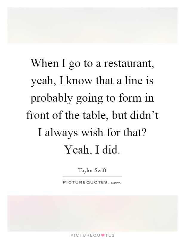 When I go to a restaurant, yeah, I know that a line is probably going to form in front of the table, but didn't I always wish for that? Yeah, I did Picture Quote #1