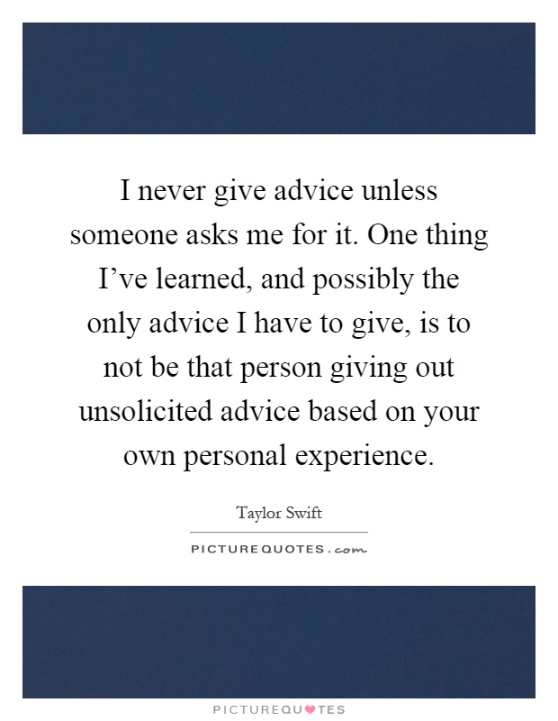 I never give advice unless someone asks me for it. One thing I've learned, and possibly the only advice I have to give, is to not be that person giving out unsolicited advice based on your own personal experience Picture Quote #1