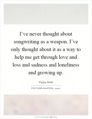 I’ve never thought about songwriting as a weapon. I’ve only thought about it as a way to help me get through love and loss and sadness and loneliness and growing up Picture Quote #1