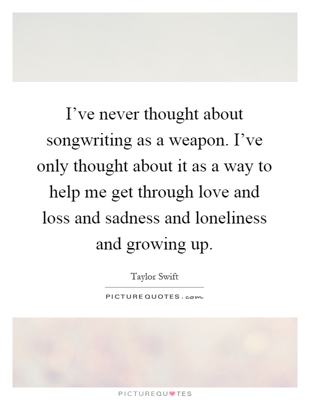 I've never thought about songwriting as a weapon. I've only thought about it as a way to help me get through love and loss and sadness and loneliness and growing up Picture Quote #1