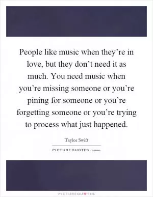 People like music when they’re in love, but they don’t need it as much. You need music when you’re missing someone or you’re pining for someone or you’re forgetting someone or you’re trying to process what just happened Picture Quote #1