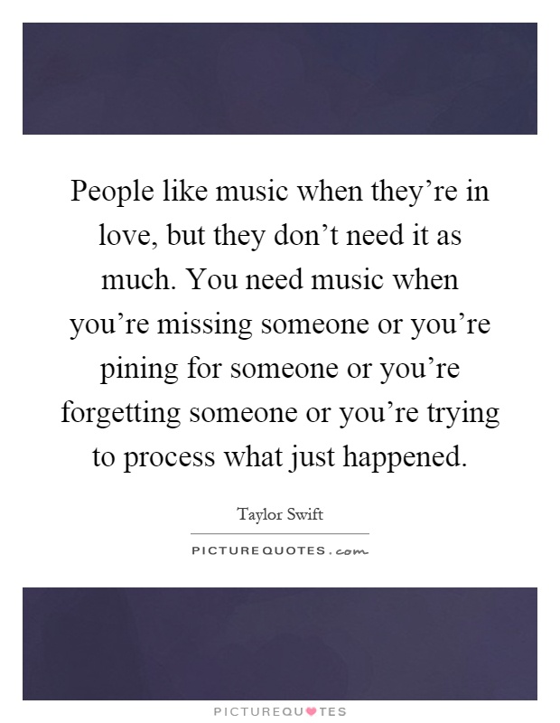 People like music when they're in love, but they don't need it as much. You need music when you're missing someone or you're pining for someone or you're forgetting someone or you're trying to process what just happened Picture Quote #1