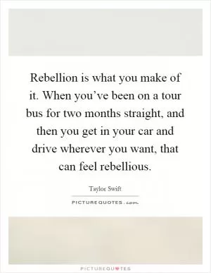 Rebellion is what you make of it. When you’ve been on a tour bus for two months straight, and then you get in your car and drive wherever you want, that can feel rebellious Picture Quote #1