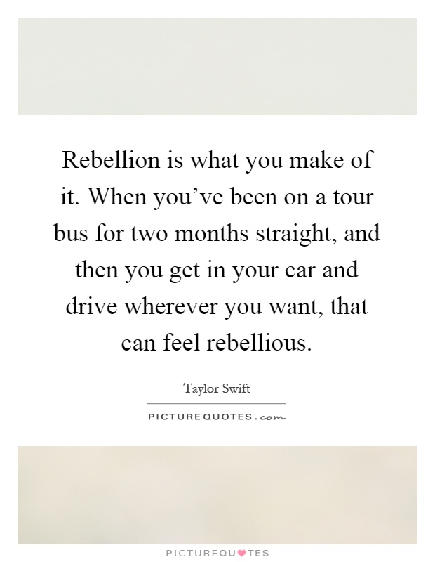 Rebellion is what you make of it. When you've been on a tour bus for two months straight, and then you get in your car and drive wherever you want, that can feel rebellious Picture Quote #1