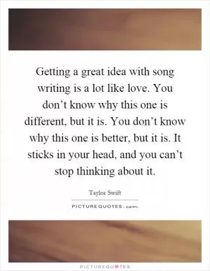 Getting a great idea with song writing is a lot like love. You don’t know why this one is different, but it is. You don’t know why this one is better, but it is. It sticks in your head, and you can’t stop thinking about it Picture Quote #1