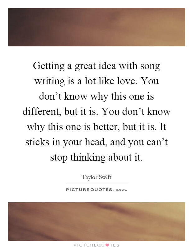 Getting a great idea with song writing is a lot like love. You don't know why this one is different, but it is. You don't know why this one is better, but it is. It sticks in your head, and you can't stop thinking about it Picture Quote #1