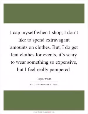 I cap myself when I shop; I don’t like to spend extravagant amounts on clothes. But, I do get lent clothes for events, it’s scary to wear something so expensive, but I feel really pampered Picture Quote #1