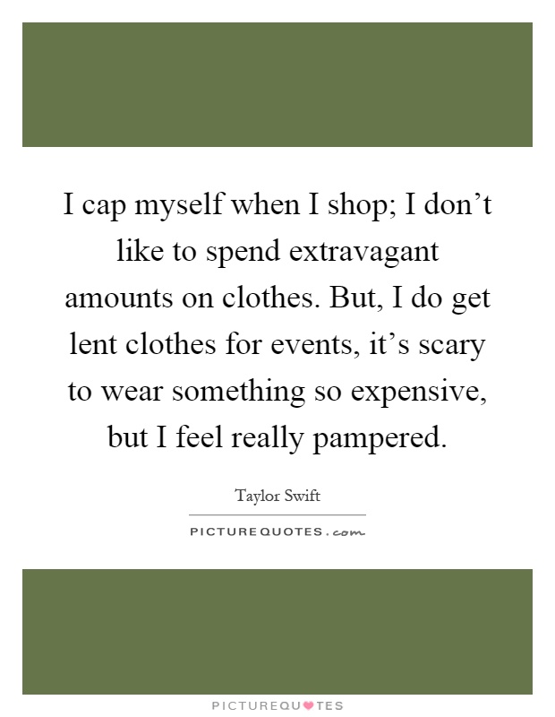 I cap myself when I shop; I don't like to spend extravagant amounts on clothes. But, I do get lent clothes for events, it's scary to wear something so expensive, but I feel really pampered Picture Quote #1