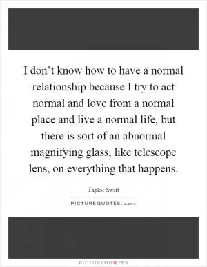 I don’t know how to have a normal relationship because I try to act normal and love from a normal place and live a normal life, but there is sort of an abnormal magnifying glass, like telescope lens, on everything that happens Picture Quote #1