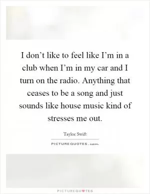 I don’t like to feel like I’m in a club when I’m in my car and I turn on the radio. Anything that ceases to be a song and just sounds like house music kind of stresses me out Picture Quote #1