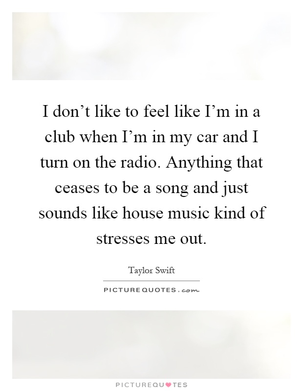 I don't like to feel like I'm in a club when I'm in my car and I turn on the radio. Anything that ceases to be a song and just sounds like house music kind of stresses me out Picture Quote #1