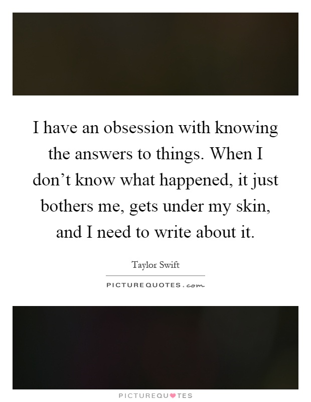 I have an obsession with knowing the answers to things. When I don't know what happened, it just bothers me, gets under my skin, and I need to write about it Picture Quote #1