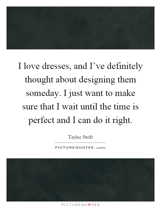 I love dresses, and I've definitely thought about designing them someday. I just want to make sure that I wait until the time is perfect and I can do it right Picture Quote #1