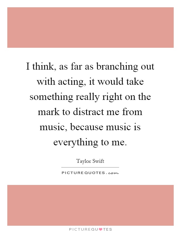 I think, as far as branching out with acting, it would take something really right on the mark to distract me from music, because music is everything to me Picture Quote #1