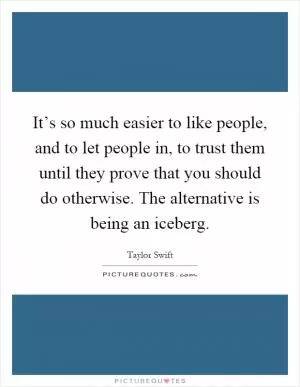 It’s so much easier to like people, and to let people in, to trust them until they prove that you should do otherwise. The alternative is being an iceberg Picture Quote #1