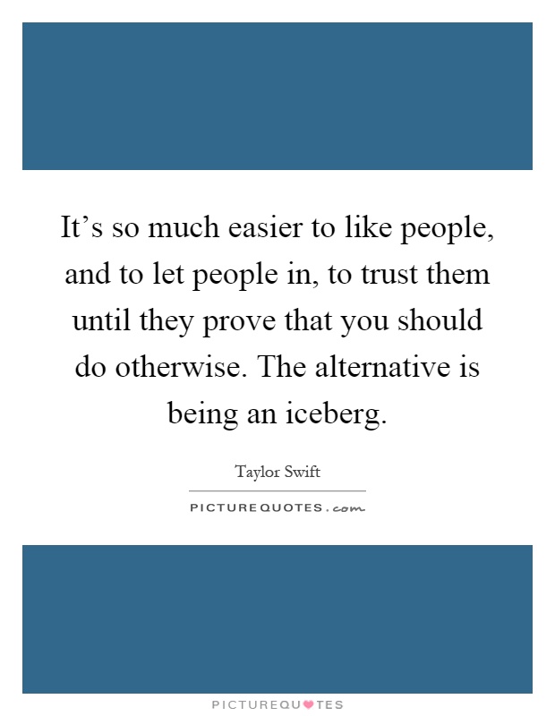 It's so much easier to like people, and to let people in, to trust them until they prove that you should do otherwise. The alternative is being an iceberg Picture Quote #1