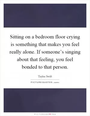 Sitting on a bedroom floor crying is something that makes you feel really alone. If someone’s singing about that feeling, you feel bonded to that person Picture Quote #1
