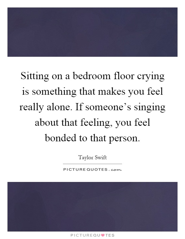 Sitting on a bedroom floor crying is something that makes you feel really alone. If someone's singing about that feeling, you feel bonded to that person Picture Quote #1