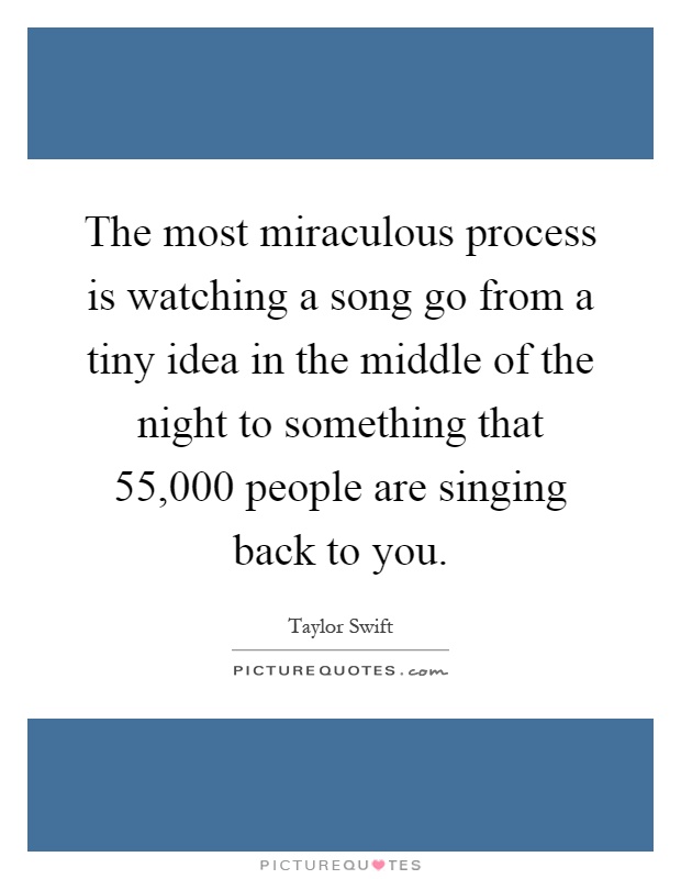 The most miraculous process is watching a song go from a tiny idea in the middle of the night to something that 55,000 people are singing back to you Picture Quote #1