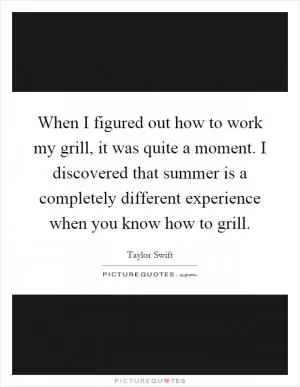 When I figured out how to work my grill, it was quite a moment. I discovered that summer is a completely different experience when you know how to grill Picture Quote #1