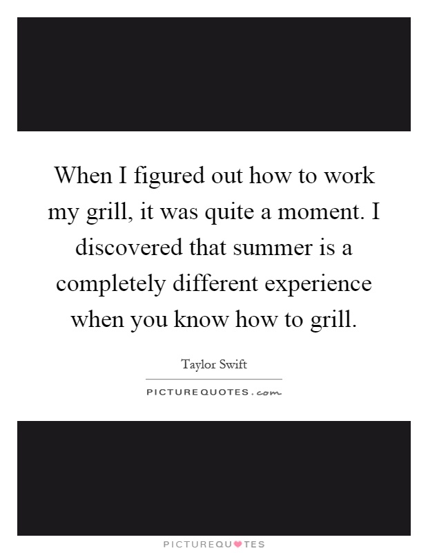 When I figured out how to work my grill, it was quite a moment. I discovered that summer is a completely different experience when you know how to grill Picture Quote #1