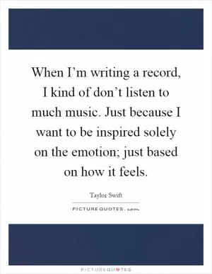 When I’m writing a record, I kind of don’t listen to much music. Just because I want to be inspired solely on the emotion; just based on how it feels Picture Quote #1