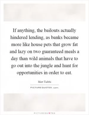 If anything, the bailouts actually hindered lending, as banks became more like house pets that grow fat and lazy on two guaranteed meals a day than wild animals that have to go out into the jungle and hunt for opportunities in order to eat Picture Quote #1
