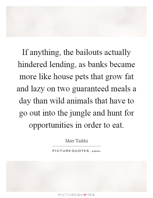 If anything, the bailouts actually hindered lending, as banks became more like house pets that grow fat and lazy on two guaranteed meals a day than wild animals that have to go out into the jungle and hunt for opportunities in order to eat Picture Quote #1