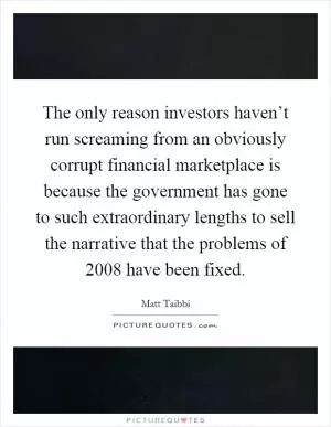 The only reason investors haven’t run screaming from an obviously corrupt financial marketplace is because the government has gone to such extraordinary lengths to sell the narrative that the problems of 2008 have been fixed Picture Quote #1